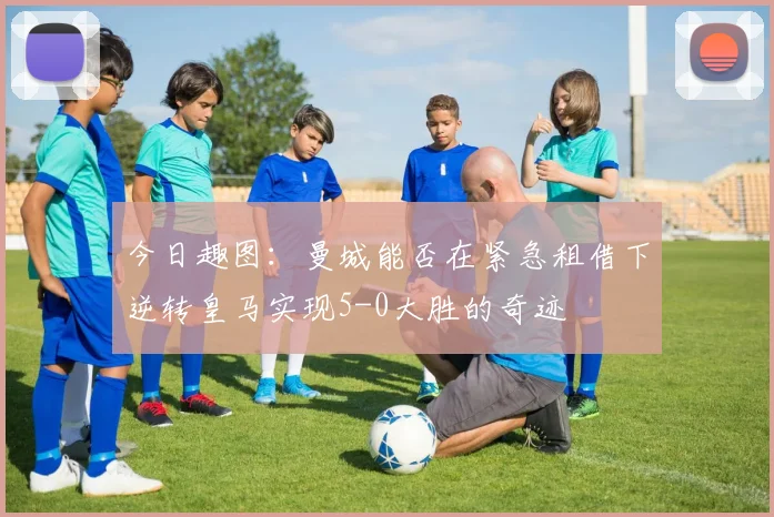 今日趣图：曼城能否在紧急租借下逆转皇马实现5-0大胜的奇迹