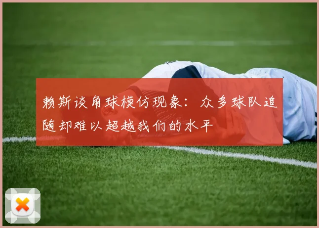 赖斯谈角球模仿现象：众多球队追随却难以超越我们的水平