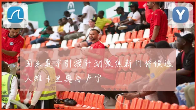 国米夏季引援计划聚焦新门将候选人维卡里奥与卢宁