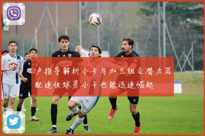 卢指导解析小卡与加兰组合潜力若配速快球员小卡也能迅速崛起