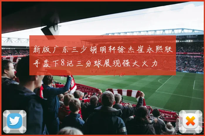 新版广东三少胡明轩徐杰崔永熙联手轰下8记三分球展现强大火力