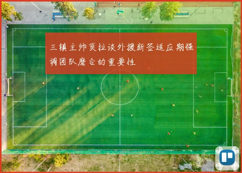 三镇主帅莫拉谈外援新签适应期强调团队磨合的重要性