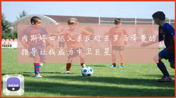 内斯塔回忆父亲反对去罗马泽曼的指导让我成为中卫巨星