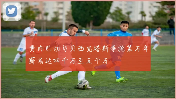 费内巴切与贝西克塔斯争抢莱万年薪或达四千万至五千万