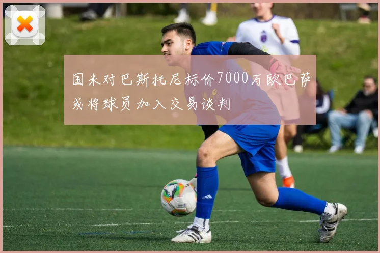 国米对巴斯托尼标价7000万欧巴萨或将球员加入交易谈判