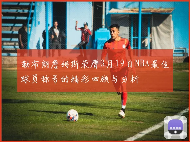 勒布朗詹姆斯荣膺3月19日NBA最佳球员称号的精彩回顾与分析