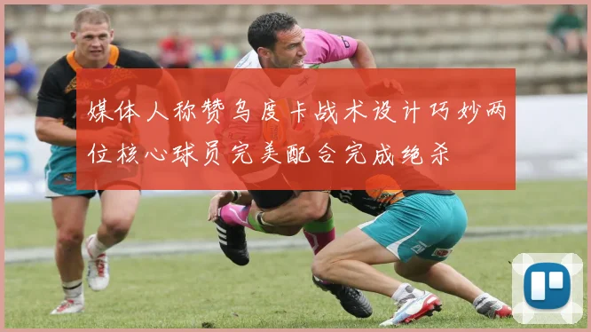 媒体人称赞乌度卡战术设计巧妙两位核心球员完美配合完成绝杀