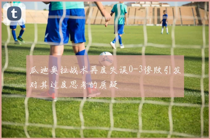 瓜迪奥拉战术再度失误0-3惨败引发对其过度思考的质疑