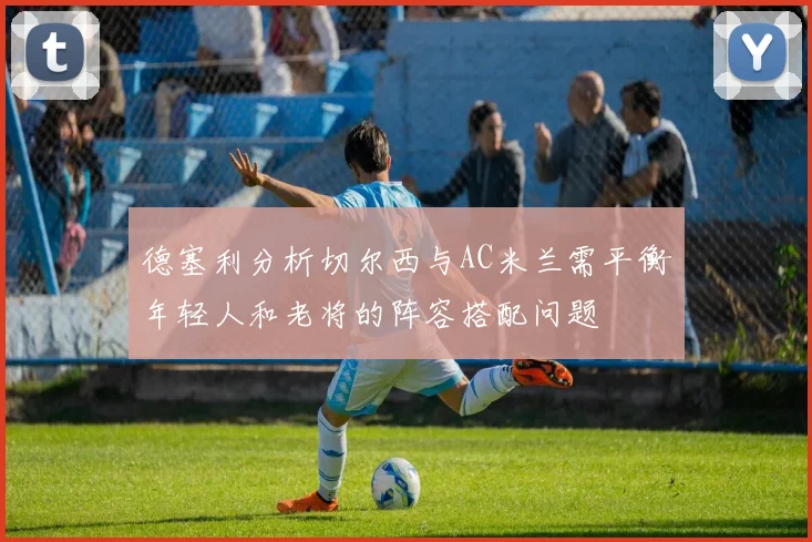 德塞利分析切尔西与AC米兰需平衡年轻人和老将的阵容搭配问题